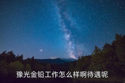 豫光金鉛是做什么的，豫光金鉛工作怎么樣啊待遇呢