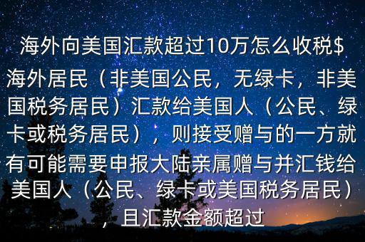 海外向美國匯款超過10萬怎么收稅$海外居民（非美國公民，無綠卡，非美國稅務(wù)居民）匯款給美國人（公民、綠卡或稅務(wù)居民），則接受贈與的一方就有可能需要申報大陸親屬贈與并匯錢給美國人（公民、綠卡或美國稅務(wù)居民），且匯款金額超過