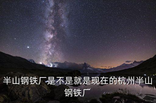 杭州鋼鐵廠做什么的，半山鋼鐵廠是不是就是現(xiàn)在的杭州半山鋼鐵廠