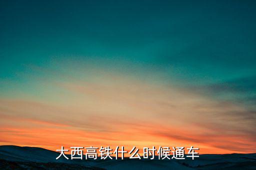 大西高鐵什么時(shí)候全線通車，大西高鐵什么時(shí)候通車