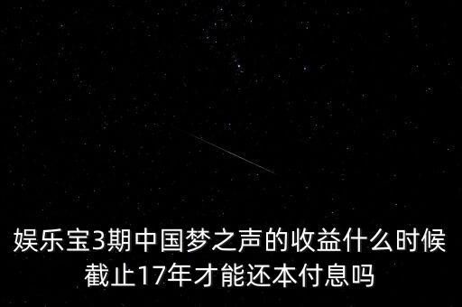 娛樂寶什么時候收益，娛樂寶3期中國夢之聲的收益什么時候截止17年才能還本付息嗎