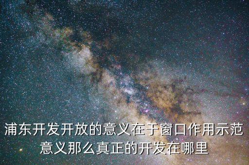 浦東建設(shè)概念有什么，浦東開(kāi)發(fā)開(kāi)放的意義在于窗口作用示范意義那么真正的開(kāi)發(fā)在哪里