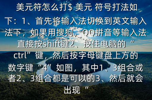  美元符怎么打$ 美元 符號打法如下：1、首先將輸入法切換到英文輸入法下，如果用搜狗，QQ拼音等輸入法直接按shift鍵2、按住電腦的“ctrl”鍵，然后按字母鍵盤上方的數(shù)字鍵“4”如圖，其中1、3組合或者2、3組合都是可以的3、然后就會出現(xiàn)“
