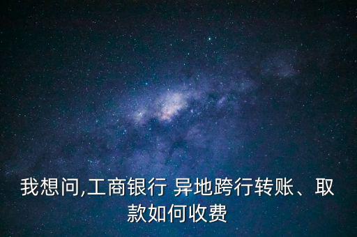 我想問(wèn),工商銀行 異地跨行轉(zhuǎn)賬、取款如何收費(fèi)