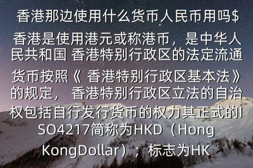  香港那邊使用什么貨幣人民幣用嗎$ 香港是使用港元或稱港幣，是中華人民共和國(guó) 香港特別行政區(qū)的法定流通貨幣按照《 香港特別行政區(qū)基本法》的規(guī)定， 香港特別行政區(qū)立法的自治權(quán)包括自行發(fā)行貨幣的權(quán)力其正式的ISO4217簡(jiǎn)稱為HKD（HongKongDollar）；標(biāo)志為HK