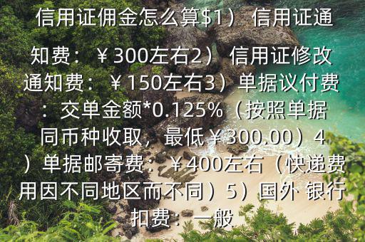  信用證傭金怎么算$1） 信用證通知費：￥300左右2） 信用證修改通知費：￥150左右3）單據(jù)議付費：交單金額*0.125%（按照單據(jù)同幣種收取，最低￥300.00）4）單據(jù)郵寄費：￥400左右（快遞費用因不同地區(qū)而不同）5）國外 銀行扣費：一般