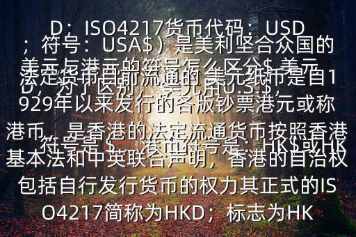  美元與港元的符號怎么區(qū)分$ 美元符號是＄，港幣符號是：HK$或HKD，為了區(qū)別， 美元用U.S.$，加元用Can$，澳元用A$，港元用HK$來表示 美元（貨幣縮寫：USD；ISO4217貨幣代碼：USD；符號：USA$）是美利堅合眾國的法定貨幣目前流通的 美元紙幣是自1929年以來發(fā)行的各版鈔票港元或稱港幣，是香港的法定流通貨幣按照香港基本法和中英聯(lián)合聲明，香港的自治權包括自行發(fā)行貨幣的權力其正式的ISO4217簡稱為HKD；標志為HK