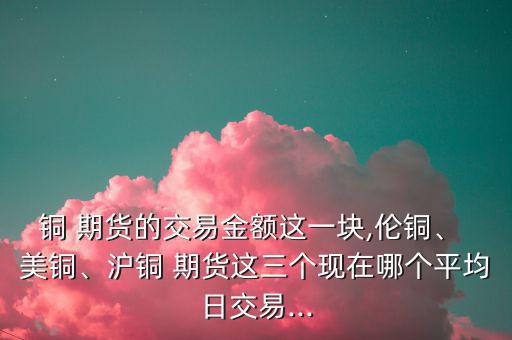 銅 期貨的交易金額這一塊,倫銅、 美銅、滬銅 期貨這三個現(xiàn)在哪個平均日交易...