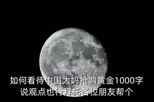 如何看待中國大媽搶購黃金1000字說觀點(diǎn)也行拜托各位朋友幫個(gè)
