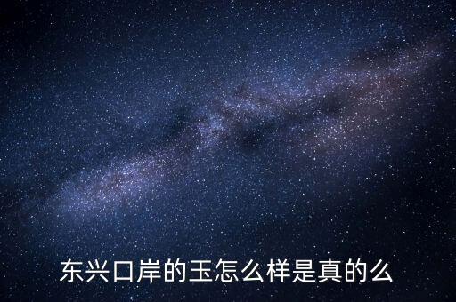 廣西東興口岸賣什么的，東興口岸的玉怎么樣是真的么