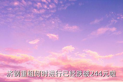 山東鋼鐵什么時候重組，濟(jì)鋼重組何時進(jìn)行已經(jīng)跌破244元啦