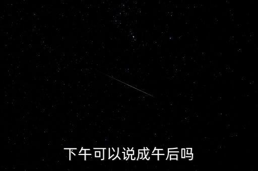 午后指什么時(shí)候，下午可以說(shuō)成午后嗎