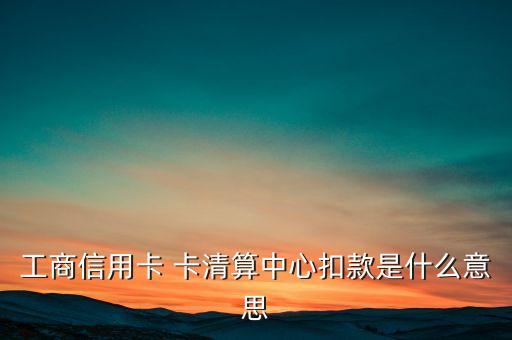 卡清算中心是什么意思，工商信用卡 卡清算中心扣款是什么意思