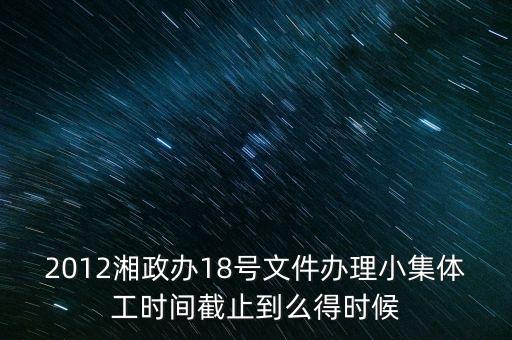 18號文件什么時候到期，2012湘政辦18號文件辦理小集體工時間截止到么得時候