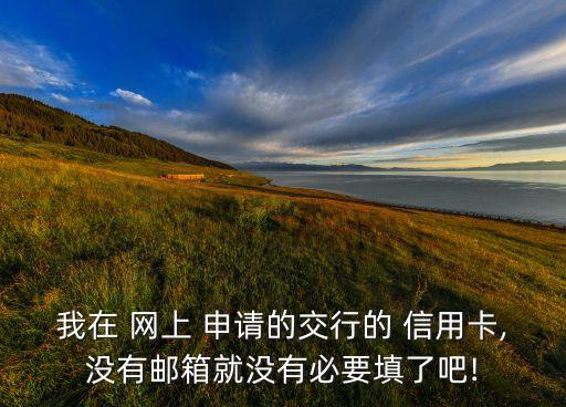 我在 網(wǎng)上 申請(qǐng)的交行的 信用卡,沒有郵箱就沒有必要填了吧!
