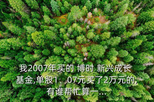 我2007年買的 博時(shí) 新興成長(zhǎng) 基金,單股1、07元買了2萬(wàn)元的,有誰(shuí)幫忙算一...