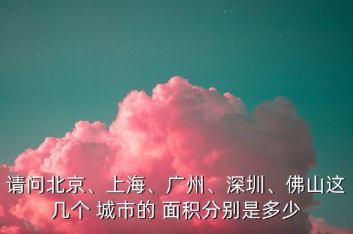 請問北京、上海、廣州、深圳、佛山這幾個 城市的 面積分別是多少