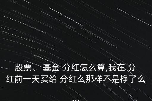 股票、 基金 分紅怎么算,我在 分紅前一天買給 分紅么那樣不是掙了么...